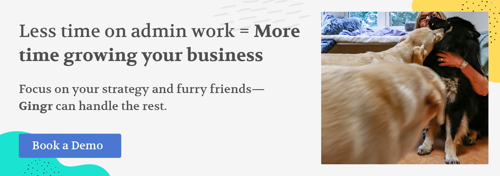 Less time on admin work equals more time growing your business. Focus on your strategy and furry friends—Gingr can handle the rest. Book a demo.