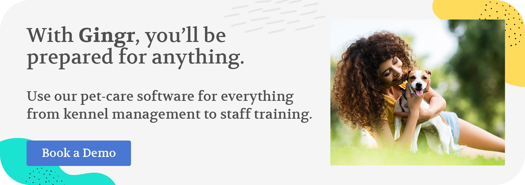 With Gingr, you’ll be prepared for anything. Use our pet-care software for everything from kennel management to staff training. Book a demo.