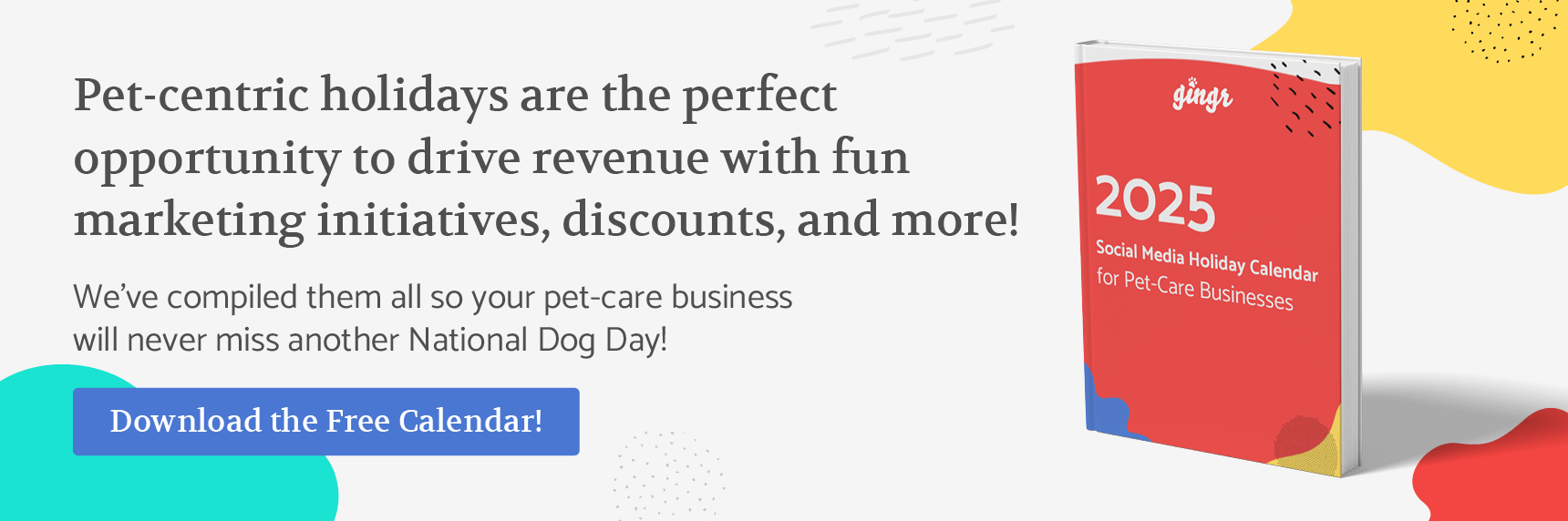 Pet-centric holidays are the perfect opportunity to drive revenue with fun marketing initiatives, discounts, and more! We’ve compiled them all so your pet-care business will never miss another National Dog Day. Download the free calendar!